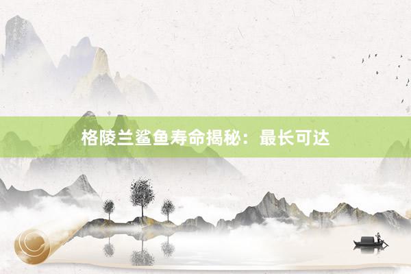 格陵兰鲨鱼寿命揭秘:最长可达
