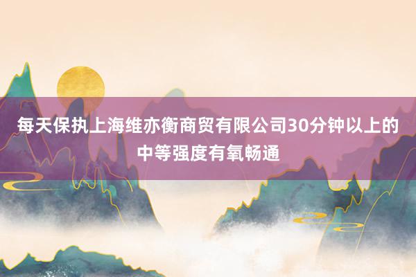 每天保执上海维亦衡商贸有限公司30分钟以上的中等强度有氧畅通