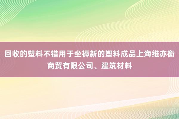回收的塑料不错用于坐褥新的塑料成品上海维亦衡商贸有限公司、建筑材料